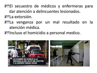 El secuestro de médicos y enfermeras para
dar atención a delincuentes lesionados.
La extorsión.
La venganza por un mal resultado en la
atención médica.
Incluso el homicidio a personal medico.
 