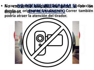 • No corra, no empuje, no grite, al oír los
disparos.
• Si corre, podría estar dirigiéndose en la dirección
donde se originaron los disparos. Correr también
podría atraer la atención del tirador.
NO INTENTE VIDEOGRABAR EL
ENFRENTAMIENTO
 
