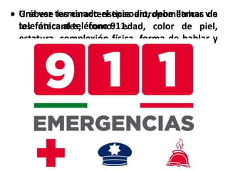  Grábese las características antropométricas de
los atacantes, como: edad, color de piel,
estatura, complexión física, forma de hablar y
vestimenta.
 Una vez terminado el episodio, debe llamar vía
telefónica al teléfono 911.
 