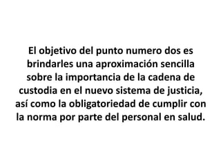 El objetivo del punto numero dos es
brindarles una aproximación sencilla
sobre la importancia de la cadena de
custodia en el nuevo sistema de justicia,
así como la obligatoriedad de cumplir con
la norma por parte del personal en salud.
 