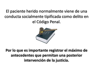El paciente herido normalmente viene de una
conducta socialmente tipificada como delito en
el Código Penal.
Por lo que es importante registrar el máximo de
antecedentes que permitan una posterior
intervención de la justicia.
 