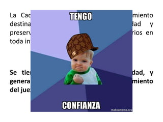 La Cadena de Custodia es el procedimiento
destinado a garantizar la seguridad y
preservación de los elementos probatorios en
toda investigación de un hecho delictivo.
Se tiene que garantizar su autenticidad, y
generar convicción plena en el razonamiento
del juez al momento de dictar su fallo.
 