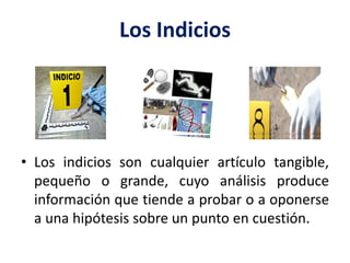Los Indicios
• Los indicios son cualquier artículo tangible,
pequeño o grande, cuyo análisis produce
información que tiende a probar o a oponerse
a una hipótesis sobre un punto en cuestión.
 