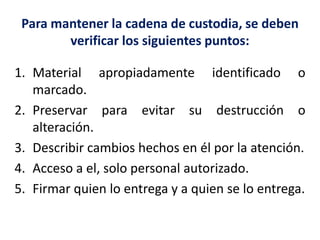 Para mantener la cadena de custodia, se deben
verificar los siguientes puntos:
1. Material apropiadamente identificado o
marcado.
2. Preservar para evitar su destrucción o
alteración.
3. Describir cambios hechos en él por la atención.
4. Acceso a el, solo personal autorizado.
5. Firmar quien lo entrega y a quien se lo entrega.
 