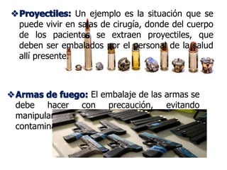 Proyectiles:
Armas de fuego:
Proyectiles: Un ejemplo es la situación que se
puede vivir en salas de cirugía, donde del cuerpo
de los pacientes se extraen proyectiles, que
deben ser embalados por el personal de la salud
allí presente.
Armas de fuego: El embalaje de las armas se
debe hacer con precaución, evitando
manipularlas lo menos posible para prevenir la
contaminación.
 