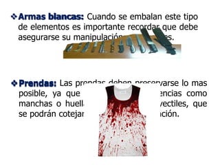 Armas blancas:
Prendas: Las prendas deben preservarse lo mas
posible, ya que pueden tener evidencias como
manchas o huellas dejadas por proyectiles, que
se podrán cotejar durante la investigación.
Armas blancas: Cuando se embalan este tipo
de elementos es importante recordar que debe
asegurarse su manipulación con guantes.
Prendas:
 