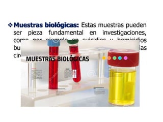 Muestras biológicas:
Muestras biológicas: Estas muestras pueden
ser pieza fundamental en investigaciones,
como por ejemplo en suicidios u homicidios
buscando sustancias que permitan aclarar las
circunstancias en que ocurren los hechos.
 