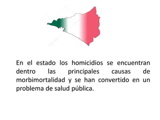 En el estado los homicidios se encuentran
dentro las principales causas de
morbimortalidad y se han convertido en un
problema de salud pública.
 
