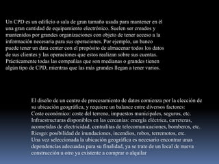 Un CPD es un edificio o sala de gran tamaño usada para mantener en él una gran cantidad de equipamiento electrónico. Suelen ser creados y mantenidos por grandes organizaciones con objeto de tener acceso a la información necesaria para sus operaciones. Por ejemplo, un banco puede tener un data center con el propósito de almacenar todos los datos de sus clientes y las operaciones que estos realizan sobre sus cuentas. Prácticamente todas las compañías que son medianas o grandes tienen algún tipo de CPD, mientras que las más grandes llegan a tener varios.El diseño de un centro de procesamiento de datos comienza por la elección de su ubicación geográfica, y requiere un balance entre diversos factores:Coste económico: coste del terreno, impuestos municipales, seguros, etc. Infraestructuras disponibles en las cercanías: energía eléctrica, carreteras, acometidas de electricidad, centralitas de telecomunicaciones, bomberos, etc. Riesgo: posibilidad de inundaciones, incendios, robos, terremotos, etc. Una vez seleccionada la ubicación geográfica es necesario encontrar unas dependencias adecuadas para su finalidad, ya se trate de un local de nueva construcción u otro ya existente a comprar o alquilar