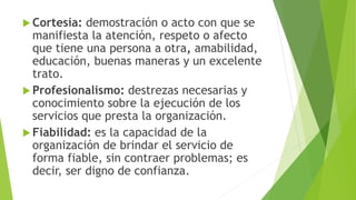  Cortesía: demostración o acto con que se 
manifiesta la atención, respeto o afecto 
que tiene una persona a otra, amabilidad, 
educación, buenas maneras y un excelente 
trato. 
 Profesionalismo: destrezas necesarias y 
conocimiento sobre la ejecución de los 
servicios que presta la organización. 
 Fiabilidad: es la capacidad de la 
organización de brindar el servicio de 
forma fiable, sin contraer problemas; es 
decir, ser digno de confianza. 
 