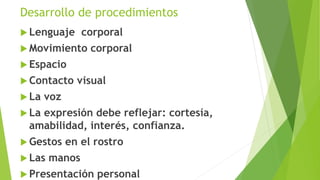 Desarrollo de procedimientos 
 Lenguaje corporal 
Movimiento corporal 
 Espacio 
 Contacto visual 
 La voz 
 La expresión debe reflejar: cortesía, 
amabilidad, interés, confianza. 
 Gestos en el rostro 
 Las manos 
 Presentación personal 
 