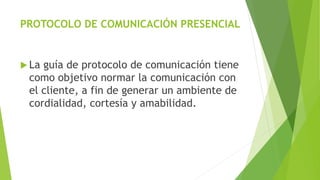 PROTOCOLO DE COMUNICACIÓN PRESENCIAL 
 La guía de protocolo de comunicación tiene 
como objetivo normar la comunicación con 
el cliente, a fin de generar un ambiente de 
cordialidad, cortesía y amabilidad. 
 