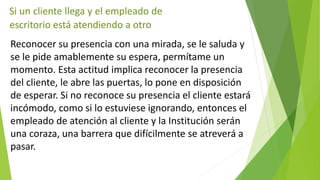 Si un cliente llega y el empleado de 
escritorio está atendiendo a otro 
Reconocer su presencia con una mirada, se le saluda y 
se le pide amablemente su espera, permítame un 
momento. Esta actitud implica reconocer la presencia 
del cliente, le abre las puertas, lo pone en disposición 
de esperar. Si no reconoce su presencia el cliente estará 
incómodo, como si lo estuviese ignorando, entonces el 
empleado de atención al cliente y la Institución serán 
una coraza, una barrera que difícilmente se atreverá a 
pasar. 
 