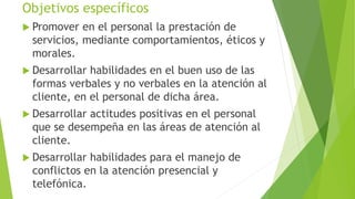 Objetivos específicos 
 Promover en el personal la prestación de 
servicios, mediante comportamientos, éticos y 
morales. 
 Desarrollar habilidades en el buen uso de las 
formas verbales y no verbales en la atención al 
cliente, en el personal de dicha área. 
 Desarrollar actitudes positivas en el personal 
que se desempeña en las áreas de atención al 
cliente. 
 Desarrollar habilidades para el manejo de 
conflictos en la atención presencial y 
telefónica. 
 
