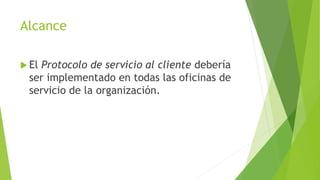 Alcance 
 El Protocolo de servicio al cliente debería 
ser implementado en todas las oficinas de 
servicio de la organización. 
 