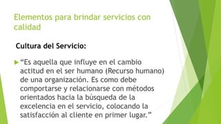Elementos para brindar servicios con 
calidad 
Cultura del Servicio: 
 “Es aquella que influye en el cambio 
actitud en el ser humano (Recurso humano) 
de una organización. Es como debe 
comportarse y relacionarse con métodos 
orientados hacia la búsqueda de la 
excelencia en el servicio, colocando la 
satisfacción al cliente en primer lugar.” 
 