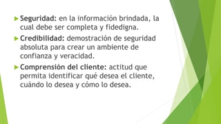  Seguridad: en la información brindada, la 
cual debe ser completa y fidedigna. 
 Credibilidad: demostración de seguridad 
absoluta para crear un ambiente de 
confianza y veracidad. 
Comprensión del cliente: actitud que 
permita identificar qué desea el cliente, 
cuándo lo desea y cómo lo desea. 
 