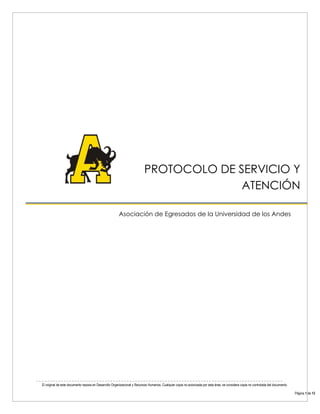 El original de este documento reposa en Desarrollo Organizacional y Recursos Humanos. Cualquier copia no autorizada por esta área, se considera copia no controlada del documento. 
Página 1 de 13 
PROTOCOLO DE SERVICIO Y ATENCIÓN 
PROTOCOLO DE SERVICIO Y ATENCIÓN 
Asociación de Egresados de la Universidad de los Andes 
 
