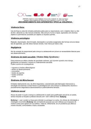 JOHNSON, Charles F. Lesões Infligidas Versus Lesões Acidentais. In: Abuso da Criança.
adaptado: Clínica Pediatricas da América do Norte. Interlivros, v.4, p.874 e 878, 1990
.RECONHECIMENTO DOS DIFERENTES TIPOS de VIOLÊNCIA :
Violência física
Uso da força ou atos de omissão praticados pelos pais ou responsáveis, com o objetivo claro ou não
de ferir, deixando ou não marcas evidentes. São comuns murros e tapas, agressões com diversos
objetos e queimaduras causadas por objetos ou líquidos quentes.
Violência psicológica
Rejeição, depreciação, discriminação, desrespeito e punições exageradas são formas comuns desse
tipo de agressão, que não deixa marcas visíveis, mas marca por toda a vida.
Negligência
Ato de omissão do responsável pela criança ou adolescente em prover as necessidades básicas para
seu desenvolvimento.
Síndrome do bebê sacudido ( Shaken Baby Syndrome )
Esta síndrome se refere a lesões de gravidade variáveis, que ocorrem quando uma criança,
geralmente um lactente, é severa ou violentamente sacudida.
Podem ocorrer em consequência:
• cegueira ou lesões oftalmológicas
• atraso no desenvolvimento
• convulsões
• lesões da espinha
• lesões cerebrais
• morte
Síndrome de Münchausen
Entidade relativamente rara, de difícil diagnóstico, caracterizado pela fabricação intencional ou
simulação de sintomas e sinais físicos ou psicológicos em uma criança ou adolescente, levando a
procedimentos diagnósticos desnecessários e potencialmente danosos.
Violência sexual
Abuso de poder no qual a criança ou adolescente é usado para gratificação sexual de um adulto,
sendo induzida ou forçada a práticas sexuais com / sem violência física: Bullying
Bullying é : usar o poder ou força para intimidar ou perseguir os outros. As vítimas de intimidação e
chantagem recorrente (Bullying) são normalmente pessoas que sem defesas que incapazes de
motivar outras para agirem em sua defesa. Trata-se, infelizmente, de um problema que afeta as
nossas escolas, comunidades e toda a sociedade.
17
 