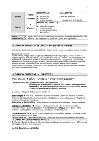 SINAIS
FEBRE
CEFALÉIA
EM CRIANÇAS :
• irritabilidade
• sonolência
• recusa alimentar
EM LACTENTES :
( além dos anteriores ) +
• abaulamento de fontanela
GERAIS
E
VÔMITOS
EM ADOLESC. / ADULTOS
• alteração súbita do
comportamento
simulando desiquilíbrio
psiquiátrico
SINAIS • rigidez de nuca ; Sinais de Kerning / Brudzinsky ; sudorese ; extremidades frias
ESPECÍFICOS • Púrpura ( mal prognóstico ) : petéquias < 3 mm e/ou equimoses
2- QUANDO SUSPEITAR de COMA ?  Consciência reduzida
A diminuição da consciência, a inconsciência e o coma sempre requerem avaliação médica imediata.
Causas mais comuns:
trauma cefálico ; fadiga extrema ou privação do sono ;convulsões(epilepsia); choque ou falta de
oxigênio (hipóxia); derrame cerebral (AVC); insuficiência cardíaca ; arritmia ; coma diabético (coma
hiperosmolar hiperglicêmico diabético); anormalidades metabólicas ( hipoglicemia ); cetoacidose ;
lesão cefálica ; intoxicação (drogas, álcool ou toxinas); intoxicação por medicamentos ( analgésicos,
anticonvulsivantes, anti-histamínicos, benzodiazepinas, digoxina, etanol; metais pesados,
hidrocarbonos, barbitúricos, insulina, lítio, organofosfatos, fenciclidina, fenotiazinas orais, salicilatos
orais ou antidepressivos tricíclicos
3- QUANDO SUSPEITAR de : DIABETES ?
Tríade Clássica  poliuria + polidipsia + emagrecimento progressivo
Outros quadros  * apetite aumentado + emagrecimento ;
* quadro agudo de desidratação, choque e/ou coma de instalação abrupta
* desidratação em lactente desproporcional ao quadro da diarréia e que não
corrige com as medidas terapêuticas habituais
O consumo inadequado de fluidos pode resultar em:
desidratação  pele seca ; membranas mucosas ressecadas ; aparência de olhos afundados. ;
fontanelas afundadas (fontanela protuberante) em bebês ; baixa temperatura corporal ; freqüência
cardíaca acelerada ; perda de peso ;
desequilíbrio de eletrólitos : fadiga, letargia ; dor de cabeça ; irritabilidade ; dores musculares
Cetoacidose Diabética  náuseas e vômitos incoercíveis + dor abdominal com defesa
abdominal + febre + aumento da poliúria  desidratação e/ou choque ; Fome de ar + hálito
cetônico + modificação do comportamento , obnubilação mental até o coma.
Coma Hiperosmolar  raro na infância. Quadro agudo com febre + anorexia + vômitos e estupor
progressivo  coma em 48 horas.
Caracteriza-se por : hiperglicemia acentuada + desidratação + hipernatremia severa sem cetose
4- QUANDO SUSPEITAR DE: ASMA ?
 Doença inflamatória crônica devido hiperresponsividade das vias aéreas inferiores ( VAI ) levando
a limitação variável do fluxo respiratório.
Modelo de Anamnese dirigida :
3
 