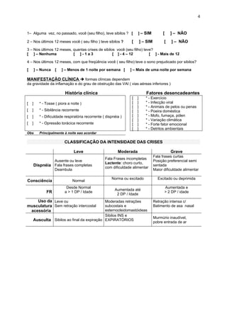 1– Alguma vez, no passado, você (seu filho), teve sibilos ? [ ] – SIM [ ] – NÃO
2 – Nos últimos 12 meses você ( seu filho ) teve sibilos ? [ ] – SIM [ ] – NÃO
3 – Nos últimos 12 meses, quantas crises de sibilos você (seu filho) teve?
[ ] – Nenhuma [ ] - 1 a 3 [ ] - 4 – 12 [ ] - Mais de 12
4 – Nos últimos 12 meses, com que freqüência você ( seu filho) teve o sono prejudicado por sibilos?
[ ] – Nunca [ ] – Menos de 1 noite por semana [ ] – Mais de uma noite por semana
MANIFESTAÇÃO CLÍNICA  formas clínicas dependem
da gravidade da inflamação e do grau de obstrução das VAI ( vias aéreas inferiores )
História clínica Fatores desencadeantes
[ ]
[ ]
[ ]
[ ]
* - Tosse ( piora a noite )
* - Sibilância recorrente
* - Dificuldade respiratória recorrente ( dispnéia )
* - Opressão torácica recorrente
[ ]
[ ]
[ ]
[ ]
[ ]
[ ]
[ ]
[ ]
* - Exercício
* - Infecção viral
* - Animais de pelos ou penas
* - Poeira doméstica
* - Mofo, fumaça, pólen
* - Variação climática
* - Forte fator emocional
* - Detritos ambientais
Obs Principalmente à noite eao acordar
CLASSIFICAÇÃO DA INTENSIDADE DAS CRISES
Leve Moderada Grave
Dispnéia
Ausente ou leve
Fala frases completas
Deambula
Fala Frases incompletas
Lactente: choro curto,
com dificuldade alimentar
Fala frases curtas
Posição preferencial semi
sentada
Maior dificuldade alimentar
Consciência Normal
Norma ou excitado Excitado ou deprimida
FR
Desde Normal
a > 1 DP / Idade
Aumentada até
2 DP / Idade
Aumentada e
> 2 DP / idade
Uso da
musculatura
acessória
Leve ou
Sem retração intercostal
Moderadas retrações
subcostais e
esternocleidomastóideas
Retração intensa c/
Batimento de asa nasal
Ausculta Sibilos ao final da expiração
Sibilos INS e
EXPIRATÓRIOS
Murmúrio inaudível,
pobre entrada de ar
4
 