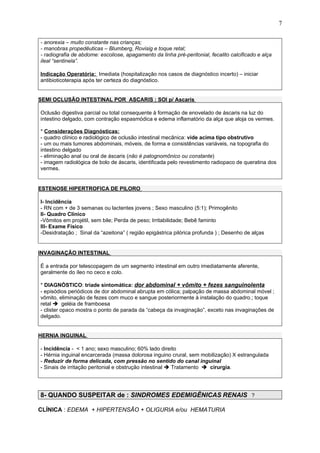 - anorexia – muito constante nas crianças;
- manobras propedêuticas – Blumberg, Rovisig e toque retal;
- radiografia de abdome: escoliose, apagamento da linha pré-peritonial, fecalito calcificado e alça
ileal “sentinela”.
Indicação Operatória: Imediata (hospitalização nos casos de diagnóstico incerto) – iniciar
antibioticoterapia após ter certeza do diagnóstico.
SEMI OCLUSÃO INTESTINAL POR ASCARIS : SOI p/ Ascaris
Oclusão digestiva parcial ou total consequente à formação de enovelado de áscaris na luz do
intestino delgado, com contração espasmódica e edema inflamatório da alça que aloja os vermes.
* Considerações Diagnósticas:
- quadro clínico e radiológico de oclusão intestinal mecânica: vide acima tipo obstrutivo
- um ou mais tumores abdominais, móveis, de forma e consistências variáveis, na topografia do
intestino delgado
- eliminação anal ou oral de áscaris (não é patognomônico ou constante)
- imagem radiológica de bolo de áscaris, identificada pelo revestimento radiopaco de queratina dos
vermes.
ESTENOSE HIPERTROFICA DE PILORO
I- Incidência
- RN com + de 3 semanas ou lactentes jovens ; Sexo masculino (5:1); Primogênito
II- Quadro Clínico
-Vômitos em projétil, sem bile; Perda de peso; Irritabilidade; Bebê faminto
III- Exame Físico
-Desidratação ; Sinal da “azeitona” ( região epigástrica pilórica profunda ) ; Desenho de alças
INVAGINAÇÃO INTESTINAL
É a entrada por telescopagem de um segmento intestinal em outro imediatamente aferente,
geralmente do íleo no ceco e colo.
* DIAGNÓSTICO: tríade sintomática: dor abdominal + vômito + fezes sanguinolenta
- episódios periódicos de dor abdominal abrupta em cólica; palpação de massa abdominal móvel ;
vômito, eliminação de fezes com muco e sangue posteriormente à instalação do quadro.; toque
retal  geléia de framboesa
- clister opaco mostra o ponto de parada da “cabeça da invaginação”, exceto nas invaginações de
delgado.
HERNIA INGUINAL
- Incidência - < 1 ano; sexo masculino; 60% lado direito
- Hérnia inguinal encarcerada (massa dolorosa inguino crural, sem mobilização) X estrangulada
- Reduzir de forma delicada, com pressão no sentido do canal inguinal
- Sinais de irritação peritonial e obstrução intestinal  Tratamento  cirurgia.
8- QUANDO SUSPEITAR de : SINDROMES EDEMIGÊNICAS RENAIS ?
CLÍNICA : EDEMA + HIPERTENSÃO + OLIGURIA e/ou HEMATURIA
7
 