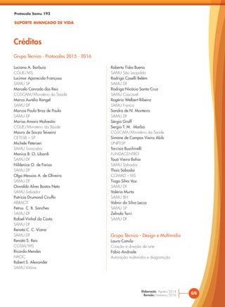 Protocolo Samu 192
SUPORTE AVANÇADO DE VIDA
Créditos
6/6
Elaboração: Agosto/2014
Revisão: Fevereiro/2016
Grupo Técnico - Protocolos 2015 - 2016
Luciana A. Barbuio
CGUE/MS
Lucimar Aparecida Françoso
SAMU SP
Marcelo Conrado dos Reis
CGSCAM/Ministério da Saúde
Marco Aurélio Rangel
SAMU DF
Marcos Paulo Braz de Paula
SAMU DF
Marisa Amaro Malvestio
CGUE/Ministério da Saúde
Mauro de Souza Teixeira
CETESB – SP
Michele Petersen
SAMU Sorocaba
Monica B. O. Libardi
SAMU DF
Nildenice O. de Farias
SAMU DF
Olga Messias A. de Oliveira
SAMU DF
Oswaldo Alves Bastos Neto
SAMU Salvador
Patricia Drumond Ciruffo
ABRACIT
Petrus C. B. Sanches
SAMU DF
Rafael Vinhal da Costa
SAMU DF
Renata C. C. Viana
SAMU DF
Renata S. Reis
CGSM/MS
Ricardo Mendes
HAOC
Robert S. Alexander
SAMU Vitória
Roberto Tiska Bueno
SAMU São Leopoldo
Rodrigo Caselli Belém
SAMU DF
Rodrigo Nicácio Santa Cruz
SAMU Cascavél
Rogério Welbert Ribeiro
SAMU Franca
Sandra de N. Monteiro
SAMU DF
Sérgio Graff
Sergio T. M. Marba
CGSCAM/Ministério da Saúde
Simone de Campos Vieira Abib
UNIFESP
Tarcisio Buschinelli
FUNDACENTRO
Tauá Vieira Bahia
SAMU Salvador
Thais Soboslai
CGMAD – MS
Tiago Silva Vaz
SAMU DF
Valéria Murta
SAMU BH
Valmir da Silva Lecca
SAMU SP
Zelinda Torri
SAMU DF
Grupo Técnico - Design e Multimídia
Laura Camilo
Criação e direção de arte
Fábio Andrade
Autoração multimídia e diagramção
 