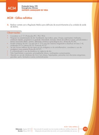 Protocolo Samu 192
Emergências Clínicas
SUPORTE AVANÇADO DE VIDA
AC34
• Considerar os 3 “S” (Protocolos PE1, PE2, PE3).
• Pesquisar na caracterização da dor: localização, tipo (cólica, peso, choque, queimação); irradiação;
instalação (rápida, progressiva ou gradual); intensidade; duração; fatores de melhora e piora; periodicidade e
fatores associados (febre, vômitos, alterações urinárias e ginecológicas etc.). (Protocolo AC36).
• Escala numérica da dor: 0 é sem dor e 10 é uma dor máxima imaginável e classiﬁcar em leve (1-4),
moderada (5-7) e intensa (8-10). Protocolo AC37.
• Se não houver melhora da dor após uso do analgésico e do antiinﬂamatório, considerar o uso de
analgésico mais potente (Protocolo AC37).
• É contraindicado o uso de diuréticos na vigência de dor.
• Não hiperhidratar o paciente, principalmente idosos, cardiopatas e pneumopatas.
• Atenção ao uso de inibidores da Cox 2 em idosos, hepatopatas, pacientes com discrasias sanguíneas,
gravidez, parto, lactação e outras contraindicações.
Observações:
5. Realizar contato com a Regulação Médica para deﬁnição de encaminhamento e/ou unidade de saúde
de destino.
AC34 - Cólica nefrética
2/2
AC34 - Cólica nefrética
Este protocolo foi pautado nas mais recentes evidências cientíﬁcas disponíveis.
Adaptações são permitidas de acordo com as particularidades dos serviços.
Elaboração: Agosto/2014
Revisão: Março/2015
 