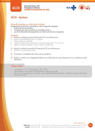 SUPORTE AVANÇADO DE VIDA
Protocolo Samu 192
Emergências Clínicas
• Considerar os 3 “S” (Protocolos PE1, PE2, PE3).
• Não retardar o transporte na dificuldade de obtenção de gelo.
• No caso de sangramento incoercível, com instabilidade hemodinâmica, considerar protocolo de choque
(Protocolo AC16).
Observações:
1/1
AC35 - Epistaxe
AC35 - Epistaxe
Este protocolo foi pautado nas mais recentes evidências científicas disponíveis.
Adaptações são permitidas de acordo com as particularidades dos serviços.
Elaboração: Agosto/2014
Revisão: Outubro/2014
AC35
Quando suspeitar ou critérios de inclusão:
Sangramento nasal ativo, associado ou não as seguintes situações:
• história de trauma de face;
• introdução de corpo estranho em cavidade nasal; e
• uso de medicações anticoagulantes ou história de discrasia sanguínea.
Conduta
1. Realizar avaliação primária (Protocolo AC1) com ênfase para:
• garantir permeabilidade das vias aéreas;
• manter cabeceira elevada;
• controlar sangramento através de compressão digital por 5 a 10 min; e
• aplicar compressa gelada no dorso nasal, se disponível.
2. Realizar avaliação secundária (Protocolo AC2) com ênfase para:
• identificar as principais causas.
3. Considerar a instalação de acesso venoso periférico.
4. Realizar contato com a Regulação Médica para definição do encaminhamento e/ou unidade de saúde
de destino.
 