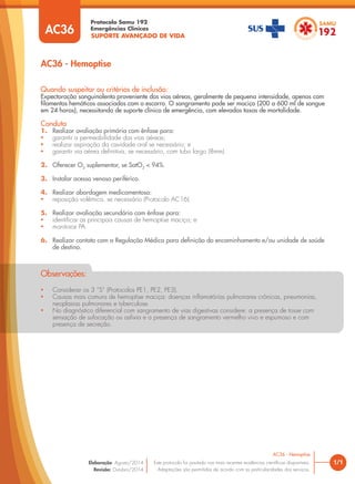 SUPORTE AVANÇADO DE VIDA
Protocolo Samu 192
Emergências Clínicas
• Considerar os 3 “S” (Protocolos PE1, PE2, PE3).
• Causas mais comuns de hemoptise maciça: doenças inflamatórias pulmonares crônicas, pneumonias,
neoplasias pulmonares e tuberculose.
• No diagnóstico diferencial com sangramento de vias digestivas considere: a presença de tosse com
sensação de sufocação ou asfixia e a presença de sangramento vermelho vivo e espumoso e com
presença de secreção.
Observações:
1/1
AC36 - Hemoptise
AC36 - Hemoptise
Este protocolo foi pautado nas mais recentes evidências científicas disponíveis.
Adaptações são permitidas de acordo com as particularidades dos serviços.
Elaboração: Agosto/2014
Revisão: Outubro/2014
AC36
Quando suspeitar ou critérios de inclusão:
Expectoração sanguinolenta proveniente das vias aéreas, geralmente de pequena intensidade, apenas com
filamentos hemáticos associados com o escarro. O sangramento pode ser maciço (200 a 600 ml de sangue
em 24 horas), necessitando de suporte clínico de emergência, com elevadas taxas de mortalidade.
Conduta
1. Realizar avaliação primária com ênfase para:
• garantir a permeabilidade das vias aéreas;
• realizar aspiração da cavidade oral se necessário; e
• garantir via aérea definitiva, se necessário, com tubo largo (8mm).
2. Oferecer O2
suplementar, se SatO2
< 94%.
3. Instalar acesso venoso periférico.
4. Realizar abordagem medicamentosa:
• reposição volêmica, se necessário (Protocolo AC16).
5. Realizar avaliação secundária com ênfase para:
• identificar as principais causas de hemoptise maciça; e
• monitorar PA.
6. Realizar contato com a Regulação Médica para definição do encaminhamento e/ou unidade de saúde
de destino.
 