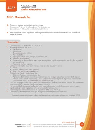 • Considerar os 3”S” (Protocolos PE1 PE2, PE3)
• A caracterização da dor inclui:
• Localização;
• Intensidade;
• Tempo de duração (início);
• Periodicidade;
• Tipologia: cólica, peso, choque, queimação, etc...
• Presença de irradiação;
• Características da instalação: explosiva, em segundos; rápida e progressiva, em 1 a 2h; e gradual,
em várias horas;
• Fatores de melhora e piora.
• Os fatores associados à dor com interesse na avaliação são, dentre outros:
• Febre;
• Vômitos, alteração do ritmo intestinal;
• Alterações urinárias e ginecológicas.
• Aplicação da Escala Numérica de Dor:
• Objetivo: Avaliar a intensidade da dor;
• Aplicação: Solicitar ao paciente que caracterize uma nota para qualificar a intensidade da dor
referida onde “ZERO” é sem dor e “10” é uma dor máxima imaginável. A partir da nota referida,
classificar em leve (1-4); moderada (5-7) e intensa (8-10).
• Não usar antieméticos em casos de choque, depressão do nível de consciência, suspeita de Hipertensão
Intracraniana-HIC e suspeita de abdome agudo cirúrgico;
• Na eventualidade do uso de analgésico muito potente (opioides) infundir lentamente, pois a infusão
rápida pode provocar rigidez da caixa torácica ou laringoespasmo;
• Fazer analgesia criteriosa nos casos de hipotensão (PAS < 90 mm HG);
• Considerar a abordagem de cada tipo de agravo conforme protocolo especíﬁco.
*Este medicamento não integra a Relação Nacional de Medicamentos Essenciais RENAME 2013
Observações:
5. Controlar vômitos incoercíveis com as opções:
• Ondasetrona*: 4 mg, IV, infundida em 2 a 5 minutos ou;
• Dimenidrinato*: 30 mg, IV, em infusão lenta (1ml∕min).
6. Realizar contato com a Regulação Medica para deﬁnição do encaminhamento e∕ou da unidade de
saúde de destino.
AC37 - Manejo da Dor
AC37
2/2
AC37 - Manejo da Dor
Este protocolo foi pautado nas mais recentes evidências cientíﬁcas disponíveis.
Adaptações são permitidas de acordo com as particularidades dos serviços.
Elaboração: Agosto/2014
Revisão: Março/2015
Protocolo Samu 192
Emergências Clínicas
SUPORTE AVANÇADO DE VIDA
Protocolo Samu 192
Emergências Clínicas
SUPORTE AVANÇADO DE VIDA
AC37
 