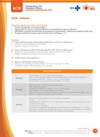 SUPORTE AVANÇADO DE VIDA
Protocolo Samu 192
Emergências Clínicas
1/2
AC38 - Sedação
Este protocolo foi pautado nas mais recentes evidências cientíﬁcas disponíveis.
Adaptações são permitidas de acordo com as particularidades dos serviços.
Elaboração: Agosto/2014
Revisão: Abril/2015
AC38 - Sedação
AC38
Quando suspeitar ou critérios de inclusão:
• Quadro de agitação e/ou agressividade;
• Necessidade de acesso a via aérea deﬁnitiva e manutenção do suporte ventilatório;
• Diﬁculdade ou preparo de realização de procedimentos (cardioversão, intubação de sequência rápida, etc);
• Proteção cerebral em traumas com Escala de Coma de Glasgow < 8.
Conduta:
1. Fazer avaliação primária (Protocolo especíﬁco AC1 ou AT1) com ênfase para:
• Garantir a permeabilidade das vias aéreas;
• Aspirar secreções, se necessário.
2. Fazer avaliação secundária (Protocolo especíﬁco AC2, AT2) com ênfase para:
• Monitorizar continuamente oximetria de pulso, ritmo cardíaco e sinais vitais;
• Realizar avaliação neurológica antes do procedimento.
3. Instalar acesso venoso periférico;
4. Realizar a abordagem medicamentosa:
• Oferecer O2 sob máscara não-reinalante 10-15 L/min se Sat.O2 < 94%.
• Considerar opções : Benzodiazepínicos e opióides.
BENZODIAZEPÍNICOS
Midazolan
Dose de ataque: 0,1 a 0,3 mg/kg (dose de ataque).
Vias: IV, IM (dar preferência para a via IV) fracionada, pelo risco de depressão respiratória.
Apresentação disponível: 1 ampola = 3 mL = 15 mg (5 mg/mL).
Início de ação: 1 a 3 minutos por via IV. Duração: 1 a 4 horas.
Diazepan
Dose de ataque: 0,1 a 0,2 mg/kg (dose de ataque).
Vias: preferencialmente IV.
Apresentação disponível: 1 ampola = 2 mL = 10 mg (5 mg/mL).
Início de ação: 3 a 5 minutos. Duração: 4 a 6 horas.
Não usar como primeira escolha, pois promove sedação por período mais prolongado, o que
diﬁculta a avaliação do paciente no intra- hospitalar.
Diazepan
Dose inicial: 0,3 mg, seguida de doses adicionais se necessário;
Via: IV;
Apresentação: 01 ampola = 5 mL = 0,1 mg/ml; diluir 1 ampola em 5mL de solução salina (1 mL
da solução = 0,05 mg).
Inicio de ação: 2 a 5 minutos.
A ausência de resposta após aplicação de 2 mg de ﬂumazenil em um período de 5 a 10 minutos
indica que a intoxicação por benzodiazepínico não é a principal causa da depressão neurológica.
Estar atento à ocorrência de convulsão, nesta situação usar fenobarbital.
 