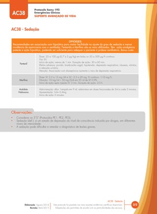 • Considerar os 3”S” (Protocolos PE1, PE2, PE3);
• Sedação (def.): é um estado de depressão do nível de consciência induzida por drogas, em diferentes
níveis de intensidade;
• A sedação pode diﬁcultar e retardar o diagnóstico de lesões graves.
Observações:
OPIÓIDES
Recomendados em associação com hipnótico para maior facilidade no ajuste do grau de sedação e menor
incidência de assincronia com o ventilador. Fentanila e Morfina são os mais ultilizados. Têm ação analgésica
potente e ação hipnótica, podendo ser suficiente para adequar o paciente à prótese ventilatória. Baixo custo.
Fentanil
Dose: 25 a 100 μg (0,7 a 2 μg/kg) em bolus ou 50 a 500 μg/h contínuo.
Via: EV.
Início de ação: menos de 1 min. Duração de ação: 30 a 60 min.
Efeitos adversos: prurido, bradicardia vagal, hipotensão, depressão respiratória, náuseas, vômitos,
e retenção urinária.
Atenção: Associação com diazepínicos aumenta o risco de depressão respiratória.
Morfina
Dose: IV: 2,5 a 15 mg; IM e SC: 2,5 a 20 mg; IV contínuo: 1-10 mg/h.
Diluição: 10 mg/ml – 50 mg (5ml) em 95 ml de SF 0,9%.
Início de ação após injeção IV: 3 min. Duração de ação: 2-3 h.
Antídoto
Naloxona
Administração: diluir 1ampola em 9 ml, administrar em doses fracionadas de 2ml a cada 2 minutos.
Apresentação 1ml= 0,4mg
Inicio de ação 3 minutos.
AC38 - Sedação
AC38
2/2
AC38 - Sedação
Este protocolo foi pautado nas mais recentes evidências cientíﬁcas disponíveis.
Adaptações são permitidas de acordo com as particularidades dos serviços.
Elaboração: Agosto/2014
Revisão: Abril/2015
Protocolo Samu 192
Emergências Clínicas
SUPORTE AVANÇADO DE VIDA
AC38
 