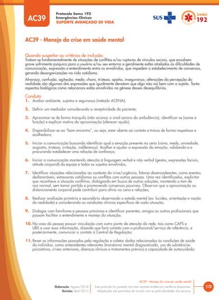SUPORTE AVANÇADO DE VIDA
Protocolo Samu 192
Emergências Clínicas
1/2
AC39 - Manejo da crise em saúde mental
AC39 - Manejo da crise em saúde mental
Este protocolo foi pautado nas mais recentes evidências cientíﬁcas disponíveis.
Adaptações são permitidas de acordo com as particularidades dos serviços.
Elaboração: Agosto/2014
Revisão: Abril/2015
AC39
Quando suspeitar ou critérios de inclusão:
Tratam-se fundamentalmente de situações de conﬂitos e/ou rupturas de vínculos sociais, que envolvem
grave sofrimento psíquico para o usuário e/ou seu entorno e geralmente estão atreladas às diﬁculdades de
comunicação, expressão e entendimento entre os envolvidos, que impedem o estabelecimento de consensos,
gerando desorganizações na vida cotidiana.
Alvoroço, confusão, agitação, medo, choro, tristeza, apatia, insegurança, alterações da percepção da
realidade são algumas das expressões que igualmente denotam que algo não vai bem com o sujeito. Tanto
aspectos biológicos como relacionais estão envolvidos na gênese desses desequilíbrios.
Conduta
1. Avaliar ambiente, sujeitos e segurança (método ACENA);
2. Deﬁnir um mediador considerando a receptividade do paciente;
3. Aproximar-se de forma tranquila (não acionar o sinal sonoro da ambulância), identiﬁcar-se (nome e
função) e explicar motivo da aproximação (oferecer ajuda);
4. Disponibilizar-se ao “bom encontro”, ou seja, estar aberto ao contato e trocas de forma respeitosa e
acolhedora;
5. Iniciar a comunicação buscando identiﬁcar qual a emoção presente na cena (raiva, medo, ansiedade,
angústia, tristeza, irritação, indiferença). Acolher e ajudar a expressão da emoção, validando-a e
procurando estabelecer uma relação de conﬁança;
6. Iniciar a comunicação mantendo atenção à linguagem verbal e não verbal (gestos, expressões faciais,
atitude corporal) da equipe e todos os sujeitos envolvidos;
7. Identiﬁcar situações relacionadas ao contexto da crise/urgência, fatores desencadeantes, como eventos
desfavoráveis, estressores cotidianos ou conﬂitos com outras pessoas. Uma vez identiﬁcados, explicitar
que reconhece a situação conﬂitiva, dialogando em busca de outras soluções, mantendo o tom de
voz normal, sem tomar partido e promovendo consensos possíveis. Observar que a aproximação ou
distanciamento corporal pode contribuir para alívio na cena e relações;
8. Realizar avaliação primária e secundária observando o estado mental (ex: lucidez, orientação e noção
da realidade) e considerando as condições clínicas especíﬁcas de cada situação;
9. Dialogar com familiares e pessoas próximas e identiﬁcar parentes, amigos ou outros proﬁssionais que
possam facilitar o entendimento e manejo da situação;
10. No caso da pessoa possuir vinculação com outro ponto de atenção da rede, tais como CAPS e
UBS e usar essa informação, dizendo que fará contato com o proﬁssional/serviço de referência, e
posteriormente, comunicar o contato à Central de Regulação;
11. Rever as informações passadas pela regulação e coletar dados relacionados às condições de saúde
do indivíduo, como antecedentes relevantes (transtorno mental diagnosticado, uso de substâncias
psicoativas, crises anteriores, doenças clínicas e tratamentos prévios) e capacidade de autocuidado;
 
