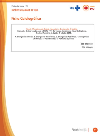 Brasil. Ministério da Saúde. Secretaria de Atenção à Saúde.
Protocolos de Intervenção para o SAMU 192 - Serviço de Atendimento Móvel de Urgência.
Brasília: Ministério da Saúde, 2a
edição, 2016.
1. Emergências Clínicas. 2. Emergências Traumáticas. 3. Emergências Pediátricas. 4. Emergências
Obstétricas. 5. Procedimentos. 6. Protocolos Especiais.
CDD 616.0252
CDU 616-083
Protocolo Samu 192
SUPORTE AVANÇADO DE VIDA
Ficha Catalográfica
1/1
Elaboração: Agosto/2014
Revisão: Fevereiro/2016
 