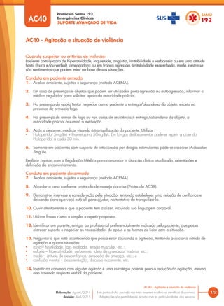SUPORTE AVANÇADO DE VIDA
Protocolo Samu 192
Emergências Clínicas
1/2
AC40 - Agitação e situação de violência
AC40 - Agitação e situação de violência
Este protocolo foi pautado nas mais recentes evidências científicas disponíveis.
Adaptações são permitidas de acordo com as particularidades dos serviços.
Elaboração: Agosto/2014
Revisão: Abril/2015
AC40
Quando suspeitar ou critérios de inclusão:
Paciente com quadro de hiperatividade, inquietude, angústia, irritabilidade e verborreia ou em uma atitude
hostil (física e/ou verbal), ameaçadora ou em franca agressão. Irritabilidade exacerbada, medo e estresse
são sentimentos que podem estar na base dessas situações.
Conduta em paciente armado
1. Avaliar ambiente, sujeitos e segurança (método ACENA).
2. Em caso de presença de objetos que podem ser utilizados para agressão ou autoagressão, informar o
médico regulador para solicitar apoio da autoridade policial.
3. Na presença do apoio tentar negociar com o paciente a entrega/abandono do objeto, exceto na
presença de arma de fogo.
4. Na presença de armas de fogo ou nos casos de resistência à entrega/abandono do objeto, a
autoridade policial assumirá a mediação.
5. Após o desarme, medicar visando à tranquilização do paciente. Utilizar:
• Haloperidol 5mg IM + Prometazina 50mg IM. Em longos deslocamentos pode-se repetir a dose do
Haloperidol a cada 30 min.
6. Somente em pacientes com suspeita de intoxicação por drogas estimulantes pode-se associar Midazolan
5mg IM.
Realizar contato com a Regulação Médica para comunicar a situação clínica atualizada, orientações e
definição do encaminhamento.
Conduta em paciente desarmado
7. Avaliar ambiente, sujeitos e segurança (método ACENA).
8. Abordar a cena conforme protocolo de manejo da crise (Protocolo AC39).
9. Demonstrar interesse e consideração pela situação, tentando estabelecer uma relação de confiança e
deixando claro que você está ali para ajudar, na tentativa de tranquilizá-lo.
10. Ouvir atentamente o que o paciente tem a dizer, incluindo sua linguagem corporal.
11. Utilizar frases curtas e simples e repetir propostas.
12. Identificar um parente, amigo, ou profissional preferencialmente indicado pelo paciente, que possa
oferecer suporte e negociar as necessidades de apoio e as formas de lidar com a situação.
13. Perguntar o que está acontecendo que possa estar causando a agitação, tentando associar o estado de
agitação a quatro situações:
• raiva–- hostilidade, fala exaltada, tensão muscular, etc.;
• euforia – hiperatividade, verborreia, ideia de grandeza, insônia, etc.;
• medo – atitude de desconfiança, sensação de ameaça, etc.; e
• confusão mental – desorientação, discurso incoerente, etc.
14. Investir na conversa com alguém agitado é uma estratégia potente para a redução da agitação, mesmo
não havendo resposta verbal do paciente.
 