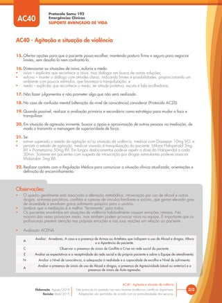 Protocolo Samu 192
Emergências Clínicas
SUPORTE AVANÇADO DE VIDA
• O quadro geralmente está associado a alteração metabólica, intoxicação por uso de álcool e outras
drogas, sintomas psicóticos, conﬂitos e rupturas de vínculos familiares e sociais, que geram elevado grau
de ansiedade e envolvem grave sofrimento psíquico para o usuário.
• Lembrar que a mediação é a melhor “ferramenta” para todos.
• Os pacientes envolvidos em situações de violência habitualmente causam emoções intensas. Na
maioria das vezes provocam medo, mas também podem provocar raiva na equipe. É importante que os
proﬁssionais prestem atenção nas próprias emoções e nas suas reações em relação ao paciente.
• Avaliação ACENA
Observações:
AC40 - Agitação e situação de violência
15. Ofertar opções para que o paciente possa escolher, mantendo postura ﬁrme e segura para negociar
limites, sem desaﬁá-lo nem confrontá-lo.
16. Distensionar as situações de raiva, euforia e medo:
• raiva – explicitar que reconhece a raiva, mas dialogar em busca de outras soluções;
• euforia – manter o diálogo com atitudes claras, indicando limites e possibilidades, proporcionando um
ambiente com poucos estímulos, que favoreça a tranquilização; e
• medo – explicitar que reconhece o medo, ter atitude protetiva, escuta e fala acolhedoras.
17. Não fazer julgamentos e não prometer algo que não será realizado.
18. No caso de confusão mental (alteração do nível de consciência) considerar (Protocolo AC25).
19. Quando possível, realizar a avaliação primária e secundária como estratégia para mudar o foco e
tranquilizar.
20. Em situação de agressão iminente, buscar o apoio e aproximação de outras pessoas na mediação, de
modo a transmitir a mensagem de superioridade de força.
21. Se:
• estiver superado o estado de agitação e/ou situação de violência, medicar com Diazepan 10mg VO; e
• persistir o estado de agitação, medicar visando à tranquilização do paciente. Utilizar Haloperidol 5mg
IM + Prometazina 50mg IM. Em longos deslocamentos pode-se repetir a dose do Haloperidol a cada
30min. Somente em pacientes com suspeita de intoxicação por drogas estimulantes pode-se associar
Midazolan 5mg IM.
22. Realizar contato com a Regulação Médica para comunicar a situação clínica atualizada, orientações e
deﬁnição do encaminhamento.
AC40
2/2
AC40 - Agitação e situação de violência
Este protocolo foi pautado nas mais recentes evidências cientíﬁcas disponíveis.
Adaptações são permitidas de acordo com as particularidades dos serviços.
Elaboração: Agosto/2014
Revisão: Abril/2015
A
Avaliar: Arredores, A casa e a presença de Armas ou Artefatos que indiquem o uso de Álcool e drogas; Altura
e a Aparência do paciente.
C Observar a presença de sinais de Conﬂito e Crise na rede social do paciente.
E Avaliar as expectativas e a receptividade da rede social e do próprio paciente e sobre a Equipe de atendimento.
N Avaliar o Nível de consciência, a adequação à realidade e a capacidade de escolha e Nível de sofrimento.
A
Avaliar a presença de sinais de uso de Álcool e drogas, a presença de Agressividade (atual ou anterior) e a
presença de sinais de Auto-agressão.
 