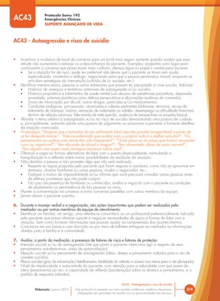 Protocolo Samu 192
Emergências Clínicas
SUPORTE AVANÇADO DE VIDA
Este protocolo foi pautado nas mais recentes evidências científicas disponíveis.
Adaptações são permitidas de acordo com as particularidades dos serviços.
Elaboração: Janeiro/2016 2/4
AC43 - Autoagressão e risco de suicídio
AC43 - Autoagressão e risco de suicídio
AC43
• Incentivar a mudança de local da conversa para um local mais seguro somente quando avaliar que essa
atitude não aumentará o estresse ou a desconfiança do paciente. Exemplos: proponha outro lugar para
continuarem a conversa que possa trazer mais conforto; ofereça água ou papel e caneta para escrever.
• Se a situação for de risco, pode ser preferível não deixar que o paciente se mova sem ajuda
especializada; mantenha o diálogo, negociando para que a pessoa permaneça imóvel, enquanto se
articulam estratégias de intervenção (colchão de ar, escada, etc.).
• Identificar eventos atuais, pessoas e outros estressores que possam ter precipitado a crise suicida. Valorizar:
• Histórico de ameaças e tentativas anteriores de autoagressão e/ou suicídio;
• Histórico psiquiátrico e tratamentos de saúde mental (uso abusivo de substâncias psicoativas, depressão,
ansiedade, sintomas psicóticos como delírios persecutórios e alucinações auditivas de comando);
• Sinais de intoxicação por álcool, outras drogas, pesticidas e/ou medicamentos;
• Condições biológicas, psicossociais, situacionais e culturais pertinentes (dolorosas, terminais, recusa do
tratamento de doenças, insônia, sensação de isolamento ou solidão, desemprego ou dificuldade financeira,
término de relação amorosa, falecimento de ente querido, ausência de perspectivas ou projetos futuros).
• Abordar o tema relativo à autoagressão e/ou ao risco de suicídio demonstrando uma postura de cuidado
e, principalmente, evitando adotar uma postura de julgamento ou pressionar o paciente a fornecer detalhes
da situação vivenciada.
• Fraseologia: “Imagino que o tamanho do seu sofrimento (dor) seja tão grande (insuportável) a ponto de
já ter desejado morrer”; “Está considerando que acabar com a própria vida é a melhor solução?”; “Os
pensamentos ou sonhos com morte têm sido frequentes?”; “Ouve vozes ou vê coisas que trazem sensações
ruins ou negativas?”; “Tem abusado de álcool e drogas?”; “Tem alimentado ideias de como morrer?”;
“Tem alguém com quem você consegue conversar sobre isso?”.
• Oferecer e negociar formas alternativas de lidar com o evento desencadeante, estimulando a
tranquilização e a reflexão sobre outras possibilidades de resolução da situação;
• Não desafiar a pessoa e não prometer algo que não será realizado.
• Respeite as regras propostas pelo paciente que forem seguras e razoáveis, como não se aproximar em
demasia, chamar familiares ou outras pessoas, mudar o negociador, etc.;
• Explique o motivo da impossibilidade e/ou informe que você precisará consultar outras pessoas antes
de efetivar promessas que não pode cumprir;
• No caso da presença de familiares ou conhecidos, avaliar e negociar com o paciente as condições
de afastamento ou permanência de tais pessoas na cena.
• Manter a concentração na conversa e evitar conversas paralelas com outros membros da equipe;
• Jamais deixar o paciente sozinho.
6. Durante o manejo verbal e a negociação, são ações importantes que podem ser realizadas pelo
mediador ou por outros membros da equipe de atendimento:
• Identificar um familiar, um amigo, uma referência comunitária ou um profissional preferencialmente indicado
pelo paciente que possa oferecer suporte e negociar necessidades de apoio e formas de lidar com a
situação, bem como fornecer informações que possam ajudar na compreensão dos acontecimentos;
• Comunicar em voz baixa e com discrição ou por meio de bilhetes entregues ao mediador as informações
obtidas junto à família e à comunidade.
7. Avaliar, a partir da mediação, a presença de fatores de risco e fatores de proteção:
• Intenção suicida e/ou de autoagressão (até que ponto o paciente intenciona agir a respeito de seus
pensamentos autodestrutivos; sinais de automutilação);
• Ideação suicida e/ou pensamento de autoagressão (ideia, desejo e pensamento voltados para o ato de
cometer suicídio);
• Planos suicidas (grau de estruturação/detalhamento, letalidade do método e acesso aos meios para o ato planejado);
• Nível de impulsividade e autocontrole do paciente, com atenção para a velocidade com que passa da
ideia (pensamento) ao ato, a capacidade de reflexão (ponderação) sobre os desejos e pensamentos, e o
padrão de respostas (atitudes);
 