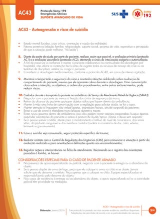 Protocolo Samu 192
Emergências Clínicas
SUPORTE AVANÇADO DE VIDA
Este protocolo foi pautado nas mais recentes evidências científicas disponíveis.
Adaptações são permitidas de acordo com as particularidades dos serviços.
Elaboração: Janeiro/2016 3/4
AC43 - Autoagressão e risco de suicídio
AC43
AC43 - Autoagressão e risco de suicídio
• Estado mental (lucidez, juízo crítico, orientação e noção da realidade);
• Fatores protetivos (relação familiar, religiosidade, suporte social, projetos de vida, esperança e percepção
de que a situação pode melhorar, “há saída”).
8. Diante do aceite de ajuda por parte do paciente, realizar, assim que possível, a avaliação primária (protocolo
AC1) e a avaliação secundária (protocolo AC2), atentando a sinais de intoxicação exógena e automutilação.
• A fim de preservar a confiança e manter o paciente colaborativo na continuidade da abordagem pré-
hospitalar, não utilizar a contenção física antes de esgotar todos os recursos de manejo da crise ou na
tentativa de disciplinar, retaliar ou coagir o paciente;
• Considerar a abordagem medicamentosa, conforme o protocolo AC40, em casos de intensa agitação.
9. Monitore o tempo todo a segurança da cena e mantenha atenção redobrada sobre mudanças de
comportamento do paciente, mesmo que ele aparente calma durante a abordagem. Uma comunicação
clara sobre a intenção, os objetivos, a ordem dos procedimentos, entre outros esclarecimentos, pode
reduzir riscos.
10. Cuidados durante o transporte do paciente na ambulância do Serviço de Atendimento Móvel de Urgência (SAMU):
• Negociar com o paciente ao menos a fixação dos cintos de segurança da maca;
• Retirar do alcance do paciente quaisquer objetos soltos que fiquem dentro da ambulância;
• Manter à mão uma linha de comunicação com a regulação para solicitar ajuda, se for o caso;
• Manter atenção à linguagem não verbal (gestos, expressões faciais, atitude corporal) do paciente;
• Evitar o uso de sirene e manobras muito bruscas durante o trajeto;
• Evitar novos assuntos dentro da ambulância, pois eles podem incitar reações inesperadas; busque apenas
responder solicitações do paciente e reitere a postura de ajuda/apoio. Jamais o deixe sem resposta;
• Se a pessoa estiver contida, atente para o monitoramento contínuo do nível de consciência, dos sinais
vitais, da perfusão sanguínea e dos membros contidos (avaliar a ocorrência de dor, calor, edema,
ferimento e garroteamento).
11. Caso o suicídio seja consumado, seguir protocolo específico de trauma;
12. Realizar contato com a Central de Regulação das Urgências (CRU) para comunicar a situação a partir da
avaliação realizada e para orientações e definições quanto aos encaminhamentos;
13. Registrar ações e intercorrências na ficha de atendimento. Recomenda-se o registro das orientações
passadas à família, se houver.
CONSIDERAÇÕES ESPECIAIS PARA O CASO DE PACIENTE ARMADO
• Na presença de apoio especializado ou policial, negociar com o paciente a entrega ou o abandono do
objeto:
• Se a pessoa dispõe de arma de fogo, peça que ela coloque a arma no chão e se afaste. Jamais
solicite que ela desarme o artefato. Peça apenas que o coloque no chão. Equipes especializadas se
responsabilizarão pelo desarme do objeto;
• Nos casos de resistência à entrega ou ao abandono do objeto, o apoio especializado e/ou a autoridade
policial têm prioridade na mediação.
 