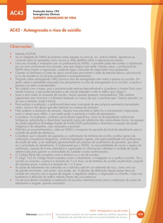 Protocolo Samu 192
Emergências Clínicas
SUPORTE AVANÇADO DE VIDA
Este protocolo foi pautado nas mais recentes evidências científicas disponíveis.
Adaptações são permitidas de acordo com as particularidades dos serviços.
Elaboração: Janeiro/2016 4/4
AC43 - Autoagressão e risco de suicídio
AC43 - Autoagressão e risco de suicídio
AC43
Observações:
• Método ACENA;
• Se na chegada do SAMU já existirem outras equipes na cena (p. ex.: polícia militar), reportar-se ao
comando para se apresentar como recurso e obter detalhes sobre a segurança do evento;
• Uma vez iniciada a mediação com um profissional do SAMU, o paciente pode não aceitar a substituição
por um outro profissional mais treinado, mas que chegou mais tarde. Nesses casos, o profissional do
SAMU deve manter a negociação, podendo seguir instruções do negociador mais preparado;
• Orientar os familiares e a rede de apoio social para procurarem a rede de atenção básica, psicossocial
e/ou de assistência social para avaliação e acompanhamento;
• Perguntar sobre autoagressão NÃO provoca atos de autoagressão nem induz a pessoa ao suicídio. Em
geral, reduz a ansiedade associada aos pensamentos ou atos de autoagressão e/ou suicídio, e ajuda a
pessoa a se sentir compreendida;
• Ter cuidado com o toque, pois o paciente pode sentir-se desconfortável e considerar o contato físico uma
atitude invasiva, o que pode precipitar o ato suicida (estender a mão é melhor que “pegar”);
• Levar a sério todas as ameaças de suicídio, mesmo quando pareçam manipuladoras. Não realizar
julgamentos nem minimizar o sofrimento baseado na crença de que o paciente quer “chamar atenção” ou
de que a situação vivida é banal;
• Para realizar a avaliação, o profissional deve estar consciente de seus próprios sentimentos (ansiedade,
medo, raiva) e não deixar que eles interfiram no manejo da situação;
• Não acelerar a resolução da situação. Quanto mais paciente e calma for a conversação/negociação,
maior o tempo para refletir, o que pode ajudar o paciente a mudar de pensamento;
• Considerar, na avaliação, contextos socioculturais específicos, como os de populações tradicionais
(indígenas, quilombolas e ribeirinhas), buscando apoio de referências das comunidades locais, de equipes
de saúde específicas [Estratégia Saúde da Família (ESF) quilombolas e ribeirinhas e equipes de saúde
indígena] e de intérpretes, caso necessário e possível;
• Definidos os encaminhamentos, cabe ao SAMU o transporte do paciente do local de atendimento para a
unidade de saúde de referência;
• Considerar que a situação de suspeição ou confirmação de tentativa de suicídio constitui agravo de
notificação compulsória obrigatória, conforme legislação vigente, sob responsabilidade dos profissionais
de saúde da rede, a ser realizada oportunamente sem prejuízo do acolhimento do paciente, que deve
ser a prioridade do atendimento. É fundamental que o SAMU, na impossibilidade de iniciar o registro da
notificação, repasse de forma sistemática e organizada as informações coletadas à unidade de saúde
referenciada para garantir a continuidade do cuidado e evitar revitimizações;
• O Código Penal não considera crime a tentativa ou o ato de suicídio;
• O artigo 122 do Código Penal considera crime o induzimento, a instigação ou o auxílio a suicídio. Se o
suicídio se consuma, a pena é a reclusão de 2 a 6 anos; se da tentativa de suicídio resulta lesão corporal
de natureza grave, a pena é a reclusão de 1 a 3 anos;
• As ações de salvamento são indicadas se o indivíduo está em um ambiente de risco, como uma rua
de grande movimento, uma ponte, uma janela, etc. A decisão de efetivação dessas ações deve ser
tomada em conjunto com a equipe de resgate, a regulação médica, o negociador e a família. Cabe aos
bombeiros a definição do melhor método diante das circunstâncias;
• Os serviços devem considerar a realização de acordos interinstitucionais para a realização de ações de
salvamento e resgate, quando necessário.
 