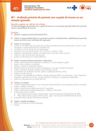 SUPORTE AVANÇADO DE VIDA
Protocolo Samu 192
Emergências Traumáticas
AT1 - Avaliação primária do paciente com suspeita de trauma ou em
situação ignorada
1/2
AT1 - Avaliação primária do paciente com suspeita de trauma ou em situação ignorada
Este protocolo foi pautado nas mais recentes evidências científicas disponíveis.
Adaptações são permitidas de acordo com as particularidades dos serviços.
Elaboração: Agosto/2014
Revisão: Abril/2015
AT1
Conduta:
1. Garantir a segurança do local (Protocolo PE1);
2. Avaliar a responsividade (chamar o paciente) e executar simultaneamente a estabilização manual da
coluna cervical e iniciar verificação da respiração;
3. Avaliar as vias aéreas:
• manter as vias aéreas pérvias através de manobras de abertura das vias aéreas para o trauma, retirar
secreções e corpo(s) estranho(s) da cavidade oral;
• considerar o uso de cânula oro ou nasofaríngea;
• oximetria e O2
por máscara facial, 10 a 12 l/min, se SatO2
< 94%;
• estabilizar manualmente a cabeça com alinhamento neutro da coluna cervical;
• colocar o colar cervical assim que possível;
• avaliar as indicações de via aérea definitiva;
4. Avaliar a presença de boa respiração e oxigenação:
• avaliar o posicionamento da traqueia e presença ou não de turgência jugular;
• expor o tórax e avaliar a ventilação;
• avaliar a simetria na expansão torácica;
• observar presença de sinais de esforço respiratório ou uso de musculatura acessória;
• avaliar a presença de lesões abertas e/ou fechadas no tórax;
• no paciente com ventilação anormal, realizar a palpação de todo o tórax;
• realizar ausculta torácica;
• considerar a necessidade de ventilação assistida através de BVM com reservatório, caso a frequência
respiratória seja inferior a 8 mrm, ou não mantenha ventilação ou oxigenação adequadas.
• avaliar as indicações de via aérea definitiva;
5. Avaliar a circulação:
• controlar sangramentos externos com compressão direta da lesão e/ou torniquete (conforme indicado);
• avaliar o estado circulatório:
• avaliar o reenchimento capilar (normal até 2 segundos);
• avaliar características da pele (temperatura, umidade e coloração);
• avaliar pulso central e radial:
• Pulso radial ausente e pulso central presente, seguir Protocolo de Choque (Protocolo AT4);
• Pulso radial ausente e pulso central ausente, seguir com Protocolo de PCR (Protocolo AC5);
• se possível, aferir pressão arterial precocemente;
6. Avaliar o estado neurológico:
• AVDI ou a Escala de Coma de Glasgow;
• Pupilas;
Quando suspeitar ou critérios de inclusão:
Em toda abordagem de pacientes com suspeita de trauma ou em situação ignorada (onde não é possível
excluir a possibilidade de trauma).
 