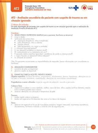 SUPORTE AVANÇADO DE VIDA
Protocolo Samu 192
Emergências Traumáticas
AT2 - Avaliação secundária do paciente com suspeita de trauma ou em
situação ignorada
1/2
AT2 - Avaliação secundária do paciente com suspeita de trauma ou em situação ignorada
Este protocolo foi pautado nas mais recentes evidências científicas disponíveis.
Adaptações são permitidas de acordo com as particularidades dos serviços.
Elaboração: Agosto/2014
Revisão: Abril/2015
AT2
Conduta:
1. SINAIS VITAIS E ENTREVISTA SAMPLA (com o paciente, familiares ou terceiros)
• nome e idade;
• verificação dos sinais vitais;
• respiração (frequência, ritmo e amplitude);
• pulso (frequência, ritmo e volume);
• pressão arterial;
• pele (temperatura, cor, turgor e umidade);
• S: sintomas? principal queixa?
• A: tem alergias? problema ou doença atual?
• M: medicamentos e/ou tratamentos em uso?
• P: passado médico/prenhez (gravidez) – problemas de saúde ou doença atual?
• L: ingeriu líquidos ou alimentos? última refeição?
• A: ambiente do evento?
Obs: Em pacientes inconscientes ou impossibilitados de responder, buscar informações com circundantes ou
familiares.
2. AVALIAÇÃO COMPLEMENTAR
• oximetria de pulso se disponível;
• glicemia capilar se disponível;
3. EXAME DA CABEÇA AOS PÉS, FRENTE E DORSO
Objetivo específico: localizar ferimentos, sangramentos, afundamentos, desvios, hematomas, alterações na cor
da pele ou mucosas, assimetrias, instabilidades, alterações de motricidade e sensibilidade.
Propedêuticas a serem utilizadas: Inspeção seguida de palpação, ausculta e percussão.
Cabeça e face:
• inspecionar e palpar o couro cabeludo, orelhas, ossos da face, olhos, pupilas (verificar diâmetro, reação
à luz e simetria pupilar) nariz e boca;
• observar alterações na coloração e temperatura da pele.
Pescoço:
• avaliar região anterior e posterior;
• avaliar em especial se há distensão das veias e/ou desvio de traqueia.
Tórax:
• observar em especial se há uso de musculatura acessória, tiragem intercostal, movimentos assimétricos,
afundamentos, ferimentos incluindo o sinal do cinto de segurança etc.
Critérios de inclusão:
Em toda abordagem de pacientes com suspeita de trauma ou em situação ignorada após a realização da
Avaliação Primária (Protocolo AT1).
 