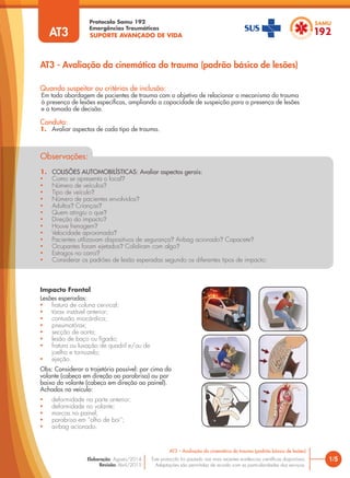 Quando suspeitar ou critérios de inclusão:
Em toda abordagem de pacientes de trauma com o objetivo de relacionar o mecanismo do trauma
à presença de lesões específicas, ampliando a capacidade de suspeição para a presença de lesões
e a tomada de decisão.
Conduta:
1. Avaliar aspectos de cada tipo de trauma.
AT3 - Avaliação da cinemática do trauma (padrão básico de lesões)
1/5
AT3 – Avaliação da cinemática do trauma (padrão básico de lesões)
Este protocolo foi pautado nas mais recentes evidências científicas disponíveis.
Adaptações são permitidas de acordo com as particularidades dos serviços.
Elaboração: Agosto/2014
Revisão: Abril/2015
Impacto Frontal
Lesões esperadas:
• fratura de coluna cervical;
• tórax instável anterior;
• contusão miocárdica;
• pneumotórax;
• secção de aorta;
• lesão de baço ou fígado;
• fratura ou luxação de quadril e/ou de
joelho e tornozelo;
• ejeção.
Obs: Considerar a trajetória possível: por cima do
volante (cabeça em direção ao parabrisa) ou por
baixo do volante (cabeça em direção ao painel).
Achados no veículo:
• deformidade na parte anterior;
• deformidade no volante;
• marcas no painel;
• parabrisa em “olho de boi”;
• airbag acionado.
SUPORTE AVANÇADO DE VIDA
Protocolo Samu 192
Emergências Traumáticas
AT3
Observações:
1. COLISÕES AUTOMOBILÍSTICAS: Avaliar aspectos gerais:
• Como se apresenta o local?
• Número de veículos?
• Tipo de veículo?
• Número de pacientes envolvidos?
• Adultos? Crianças?
• Quem atingiu o que?
• Direção do impacto?
• Houve frenagem?
• Velocidade aproximada?
• Pacientes utilizavam dispositivos de segurança? Airbag acionado? Capacete?
• Ocupantes foram ejetados? Colidiram com algo?
• Estragos no carro?
• Considerar os padrões de lesão esperadas segundo os diferentes tipos de impacto:
 