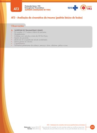 SUPORTE AVANÇADO DE VIDA
Protocolo Samu 192
Emergências Traumáticas
5/5
AT3 – Avaliação da cinemática do trauma (padrão básico de lesões)
Este protocolo foi pautado nas mais recentes evidências científicas disponíveis.
Adaptações são permitidas de acordo com as particularidades dos serviços.
Elaboração: Agosto/2014
Revisão: Abril/2015
Observações:
5. SUSPEITAR DE TRAUMATISMO GRAVE:
• Em quedas >1,5 vezes a altura do paciente;
• Atropelamento;
• Colisões com veículos a mais de 30 Km/hora;
• Ejeção do paciente;
• Morte de um ocupante de veículo acidentado;
• Danos graves ao veiculo;
• Capotamentos;
• Ferimentos penetrantes de cabeça, pescoço, tórax, abdome, pelve e coxa.
AT3 - Avaliação da cinemática do trauma (padrão básico de lesões)
AT3
 