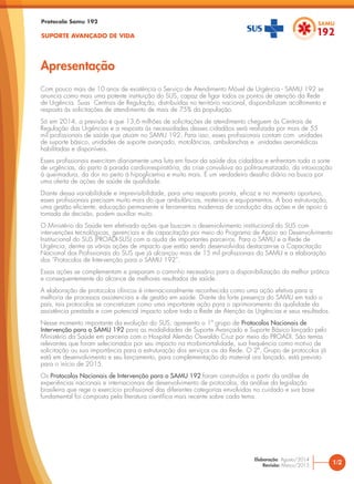 Com pouco mais de 10 anos de existência o Serviço de Atendimento Móvel de Urgência - SAMU 192 se
anuncia como mais uma potente instituição do SUS, capaz de ligar todos os pontos de atenção da Rede
de Urgência. Suas Centrais de Regulação, distribuídas no território nacional, disponibilizam acolhimento e
resposta às solicitações de atendimento de mais de 75% da população.
Só em 2014, a previsão é que 13,6 milhões de solicitações de atendimento cheguem às Centrais de
Regulação das Urgências e a resposta às necessidades desses cidadãos será realizada por mais de 55
mil profissionais de saúde que atuam no SAMU 192. Para isso, esses profissionais contam com unidades
de suporte básico, unidades de suporte avançado, motolâncias, ambulanchas e unidades aeromédicas
habilitadas e disponíveis.
Esses profissionais exercitam diariamente uma luta em favor da saúde dos cidadãos e enfrentam toda a sorte
de urgências, do parto à parada cardiorrespiratória, da crise convulsiva ao politraumatizado, da intoxicação
à queimadura, da dor no peito à hipoglicemia e muito mais. É um verdadeiro desafio diário na busca por
uma oferta de ações de saúde de qualidade.
Diante dessa variabilidade e imprevisibilidade, para uma resposta pronta, eficaz e no momento oportuno,
esses profissionais precisam muito mais do que ambulâncias, materiais e equipamentos. A boa estruturação,
uma gestão eficiente, educação permanente e ferramentas modernas de condução das ações e de apoio à
tomada de decisão, podem auxiliar muito.
O Ministério da Saúde tem efetivado ações que buscam o desenvolvimento institucional do SUS com
intervenções tecnológicas, gerenciais e de capacitação por meio do Programa de Apoio ao Desenvolvimento
Institucional do SUS (PROADI-SUS) com a ajuda de importantes parceiros. Para o SAMU e a Rede de
Urgência, dentre as várias ações de impacto que estão sendo desenvolvidas destacam-se a Capacitação
Nacional dos Profissionais do SUS que já alcançou mais de 15 mil profissionais do SAMU e a elaboração
dos “Protocolos de Intervenção para o SAMU 192”.
Essas ações se complementam e preparam o caminho necessário para a disponibilização da melhor prática
e consequentemente do alcance de melhores resultados de saúde.
A elaboração de protocolos clínicos é internacionalmente reconhecida como uma ação efetiva para a
melhoria de processos assistenciais e de gestão em saúde. Diante da forte presença do SAMU em todo o
país, tais protocolos se concretizam como uma importante ação para o aprimoramento da qualidade da
assistência prestada e com potencial impacto sobre toda a Rede de Atenção às Urgências e seus resultados.
Nesse momento importante da evolução do SUS, apresento o 1º grupo de Protocolos Nacionais de
Intervenção para o SAMU 192 para as modalidades de Suporte Avançado e Suporte Básico lançado pelo
Ministério da Saúde em parceria com o Hospital Alemão Oswaldo Cruz por meio do PROADI. São temas
relevantes que foram selecionados por seu impacto na morbimortalidade, sua frequência como motivo de
solicitação ou sua importância para a estruturação dos serviços ou da Rede. O 2º. Grupo de protocolos já
está em desenvolvimento e seu lançamento, para complementação do material ora lançado, está previsto
para o início de 2015.
Os Protocolos Nacionais de Intervenção para o SAMU 192 foram construídos a partir da análise de
experiências nacionais e internacionais de desenvolvimento de protocolos, da análise da legislação
brasileira que rege o exercício profissional das diferentes categorias envolvidas no cuidado e sua base
fundamental foi composta pela literatura científica mais recente sobre cada tema.
Apresentação
Protocolo Samu 192
SUPORTE AVANÇADO DE VIDA
1/2
Elaboração: Agosto/2014
Revisão: Março/2015
 