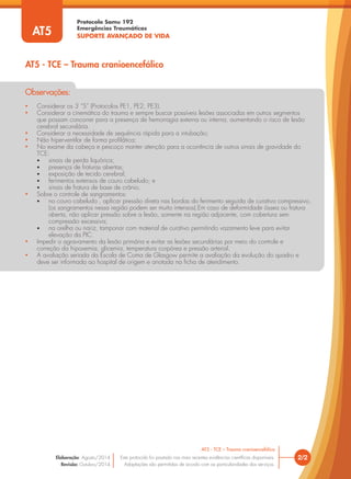Protocolo Samu 192
Emergências Traumáticas
SUPORTE AVANÇADO DE VIDA
• Considerar os 3 “S” (Protocolos PE1, PE2, PE3).
• Considerar a cinemática do trauma e sempre buscar possíveis lesões associadas em outros segmentos
que possam concorrer para a presença de hemorragia externa ou interna, aumentando o risco de lesão
cerebral secundária.
• Considerar a necessidade de sequência rápida para a intubação;
• Não hiperventilar de forma profilática;
• No exame da cabeça e pescoço manter atenção para a ocorrência de outros sinais de gravidade do
TCE:
• sinais de perda liquórica;
• presença de fraturas abertas;
• exposição de tecido cerebral;
• ferimentos extensos de couro cabeludo; e
• sinais de fratura de base de crânio.
• Sobre o controle de sangramentos:
• no couro cabeludo , aplicar pressão direta nas bordas do ferimento seguida de curativo compressivo,
(os sangramentos nessa região podem ser muito intensos).Em caso de deformidade óssea ou fratura
aberta, não aplicar pressão sobre a lesão, somente na região adjacente, com cobertura sem
compressão excessiva;
• na orelha ou nariz, tamponar com material de curativo permitindo vazamento leve para evitar
elevação da PIC.
• Impedir o agravamento da lesão primária e evitar as lesões secundárias por meio do controle e
correção da hipoxemia, glicemia, temperatura corpórea e pressão arterial.
• A avaliação seriada da Escala de Coma de Glasgow permite a avaliação da evolução do quadro e
deve ser informada ao hospital de origem e anotada na ficha de atendimento.
Observações:
2/2
AT5 - TCE – Trauma cranioencefálico
Este protocolo foi pautado nas mais recentes evidências científicas disponíveis.
Adaptações são permitidas de acordo com as particularidades dos serviços.
Elaboração: Agosto/2014
Revisão: Outubro/2014
AT5
AT5 - TCE – Trauma cranioencefálico
 