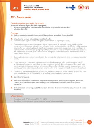 SUPORTE AVANÇADO DE VIDA
Protocolo Samu 192
Emergências Traumáticas
• Considerar os 3 “S” (Protocolos PE1, PE2, PE3).
• Considerar a cinemática do trauma e sempre buscar lesões associadas.
Observações:
AT7 - Trauma ocular
1/1
AT7 - Trauma ocular
Este protocolo foi pautado nas mais recentes evidências científicas disponíveis.
Adaptações são permitidas de acordo com as particularidades dos serviços.
Elaboração: Agosto/2014
Revisão: Outubro/2014
AT7
Conduta
1. Realizar avaliação primária (Protocolo AT1) e avaliação secundária (Protocolo AT2).
2. Estabelecer a conduta adequada para cada situação:
• Ferimento: cobrir o globo ocular com gaze umedecida em SF e proteger o local;
• Queimadura química: realizar irrigação copiosa com água ou SF, iniciando o mais rápido possível;
manter a irrigação durante o trajeto para o hospital ou por um tempo mínimo de 20 min; cuidar para que
o outro olho não seja atingido pelo líquido da irrigação, realizando a lavagem do canto nasal para o
canto auricular. Nas lesões por qualquer produto químico em pó, realizar limpeza mecânica cuidadosa
das pálpebras e face com gaze e depois iniciar a irrigação contínua dos olhos, mantendo-a durante o
trajeto para o hospital;
• Queimadura térmica: resfriar, irrigando com SF; em seguida, cobrir os dois olhos com gaze umedecida
em SF;
• Corpo estranho: não remover o corpo estranho ou só fazê-lo se estiver solto, usando irrigação com SF;
se corpo estranho cravado, estabilizar o objeto (no mínimo em 1/3 da porção externa do objeto); não
exercer pressão direta sobre qualquer ferimento no globo ocular; não fazer curativo compressivo em olho
com sangramento; cobrir os dois olhos com curativo estéril se for necessário impedir o movimento ocular; e
• Enucleação: não tentar recolocar o globo ocular enucleado dentro da órbita; cobrir o globo ocular com
gaze umedecida com SF e proteger o local; realizar curativo oclusivo nos dois olhos.
3. Considerar analgesia.
4. Realizar a mobilização cuidadosa e considerar necessidade de imobilização adequada da coluna
cervical, tronco e membros em prancha longa com alinhamento anatômico, sem atraso para o
transporte.
5. Realizar contato com a Regulação Médica para definição do encaminhamento e/ou unidade de saúde
de destino.
Quando suspeitar ou critérios de inclusão
Trauma no olho com alguns dos sinais ou sintomas:
• ferimento, queimadura, corpo estranho, hematoma, sangramento, enucleação; e
• alteração da visão.
 