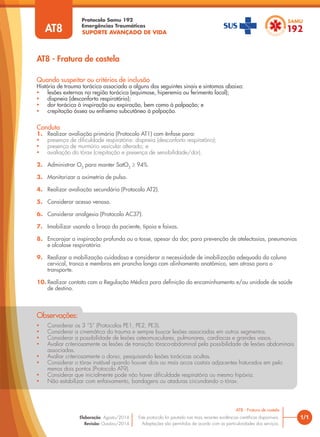SUPORTE AVANÇADO DE VIDA
Protocolo Samu 192
Emergências Traumáticas
• Considerar os 3 “S” (Protocolos PE1, PE2, PE3).
• Considerar a cinemática do trauma e sempre buscar lesões associadas em outros segmentos.
• Considerar a possibilidade de lesões osteomusculares, pulmonares, cardíacas e grandes vasos.
• Avaliar criteriosamente as lesões de transição tóraco-abdominal pela possibilidade de lesões abdominais
associadas.
• Avaliar criteriosamente o dorso, pesquisando lesões torácicas ocultas.
• Considerar o tórax instável quando houver dois ou mais arcos costais adjacentes fraturados em pelo
menos dois pontos (Protocolo AT9).
• Considerar que inicialmente pode não haver dificuldade respiratória ou mesmo hipóxia.
• Não estabilizar com enfaixamento, bandagens ou ataduras circundando o tórax.
Observações:
AT8 - Fratura de costela
1/1
AT8 - Fratura de costela
Este protocolo foi pautado nas mais recentes evidências científicas disponíveis.
Adaptações são permitidas de acordo com as particularidades dos serviços.
Elaboração: Agosto/2014
Revisão: Outubro/2014
AT8
Conduta
1. Realizar avaliação primária (Protocolo AT1) com ênfase para:
• presença de dificuldade respiratória: dispneia (desconforto respiratório);
• presença de murmúrio vesicular alterado; e
• avaliação do tórax (crepitação e presença de sensibilidade/dor).
2. Administrar O2
para manter SatO2
≥ 94%.
3. Monitorizar a oximetria de pulso.
4. Realizar avaliação secundária (Protocolo AT2).
5. Considerar acesso venoso.
6. Considerar analgesia (Protocolo AC37).
7. Imobilizar usando o braço do paciente, tipoia e faixas.
8. Encorajar a inspiração profunda ou a tosse, apesar da dor, para prevenção de atelectasias, pneumonias
e alcalose respiratória.
9. Realizar a mobilização cuidadosa e considerar a necessidade de imobilização adequada da coluna
cervical, tronco e membros em prancha longa com alinhamento anatômico, sem atraso para o
transporte.
10. Realizar contato com a Regulação Médica para definição do encaminhamento e/ou unidade de saúde
de destino.
Quando suspeitar ou critérios de inclusão
História de trauma torácico associado a alguns dos seguintes sinais e sintomas abaixo:
• lesões externas na região torácica (equimose, hiperemia ou ferimento local);
• dispneia (desconforto respiratório);
• dor torácica à inspiração ou expiração, bem como à palpação; e
• crepitação óssea ou enfisema subcutâneo à palpação.
 