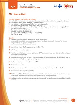 SUPORTE AVANÇADO DE VIDA
Protocolo Samu 192
Emergências Traumáticas
AT9 - Tórax instável
1/2
AT9 - Tórax instável
Este protocolo foi pautado nas mais recentes evidências científicas disponíveis.
Adaptações são permitidas de acordo com as particularidades dos serviços.
Elaboração: Agosto/2014
Revisão: Outubro/2014
AT9
Conduta
1. Realizar avaliação primária (Protocolo AT1) com ênfase para:
• presença de dificuldade respiratória (taquipneia com ventilação superficial), hipóxia e/ou cianose;
• necessidade de via aérea avançada; e
• avaliação da condição da parede torácica.
2. Administrar O2
em alto fluxo para manter SatO2
≥ 94%.
3. Monitorizar a oximetria de pulso.
4. Considerar ventilação sob pressão positiva com BVM com reservatório, caso não mantenha ventilação
ou oxigenação adequadas.
5. Considerar uma via aérea avançada, caso os métodos descritos anteriormente não tenham sucesso em
manter uma ventilação ou oxigenação adequadas.
6. Realizar avaliação secundária (Protocolo AT2).
7. Instalar acesso venoso.
8. Realizar a reposição volêmica, se necessária, conforme protocolo do choque (Protocolo AT4).
9. Considerar analgesia (Protocolo AC37).
10. Realizar a mobilização cuidadosa e a imobilização adequada da coluna cervical, tronco e membros,
em prancha longa com alinhamento anatômico, sem atraso para o transporte.
11. Realizar contato com a Regulação Médica para definição do encaminhamento e/ou unidade de saúde
de destino.
Quando suspeitar ou critérios de inclusão
Trauma torácico com dois ou mais arcos costais adjacentes fraturados; pelo menos dois pontos do mesmo
arco costal associado a alguns dos sinais e sintomas abaixo:
• dor torácica à inspiração ou expiração, bem como à palpação;
• crepitação óssea ou enfisema subcutâneo à palpação;
• movimentos torácicos paradoxais à respiração (sinal tardio, que pode ser precocemente percebido à
palpação do gradil costal);
• lesões externas na região torácica;
• dispneia (desconforto respiratório);
• taquipneia (FR > 28 IPM) ou bradipneia (FR < 8 IPM); e
• hipóxia ou cianose.
 