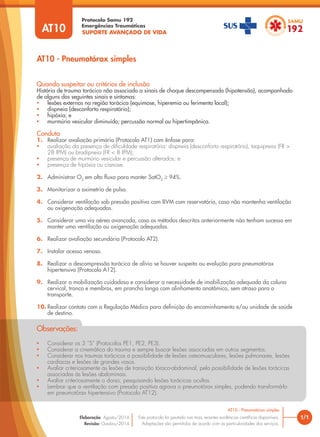 SUPORTE AVANÇADO DE VIDA
Protocolo Samu 192
Emergências Traumáticas
• Considerar os 3 “S” (Protocolos PE1, PE2, PE3).
• Considerar a cinemática do trauma e sempre buscar lesões associadas em outros segmentos.
• Considerar nos traumas torácicos a possibilidade de lesões osteomusculares, lesões pulmonares, lesões
cardíacas e lesões de grandes vasos.
• Avaliar criteriosamente as lesões de transição tóraco-abdominal, pela possibilidade de lesões torácicas
associadas às lesões abdominais.
• Avaliar criteriosamente o dorso, pesquisando lesões torácicas ocultas.
• Lembrar que a ventilação com pressão positiva agrava o pneumotórax simples, podendo transformá-lo
em pneumotórax hipertensivo (Protocolo AT12).
Observações:
AT10 - Pneumotórax simples
1/1
AT10 - Pneumotórax simples
Este protocolo foi pautado nas mais recentes evidências científicas disponíveis.
Adaptações são permitidas de acordo com as particularidades dos serviços.
Elaboração: Agosto/2014
Revisão: Outubro/2014
AT10
Conduta
1. Realizar avaliação primária (Protocolo AT1) com ênfase para:
• avaliação da presença de dificuldade respiratória: dispneia (desconforto respiratório), taquipneia (FR >
28 IPM) ou bradipneia (FR < 8 IPM);
• presença de murmúrio vesicular e percussão alterados; e
• presença de hipóxia ou cianose.
2. Administrar O2
em alto fluxo para manter SatO2
≥ 94%.
3. Monitorizar a oximetria de pulso.
4. Considerar ventilação sob pressão positiva com BVM com reservatório, caso não mantenha ventilação
ou oxigenação adequadas.
5. Considerar uma via aérea avançada, caso os métodos descritos anteriormente não tenham sucesso em
manter uma ventilação ou oxigenação adequadas.
6. Realizar avaliação secundária (Protocolo AT2).
7. Instalar acesso venoso.
8. Realizar a descompressão torácica de alívio se houver suspeita ou evolução para pneumotórax
hipertensivo (Protocolo A12).
9. Realizar a mobilização cuidadosa e considerar a necessidade de imobilização adequada da coluna
cervical, tronco e membros, em prancha longa com alinhamento anatômico, sem atraso para o
transporte.
10. Realizar contato com a Regulação Médica para definição do encaminhamento e/ou unidade de saúde
de destino.
Quando suspeitar ou critérios de inclusão
História de trauma torácico não associado a sinais de choque descompensado (hipotensão), acompanhado
de alguns dos seguintes sinais e sintomas:
• lesões externas na região torácica (equimose, hiperemia ou ferimento local);
• dispneia (desconforto respiratório);
• hipóxia; e
• murmúrio vesicular diminuído; percussão normal ou hipertimpânica.
 